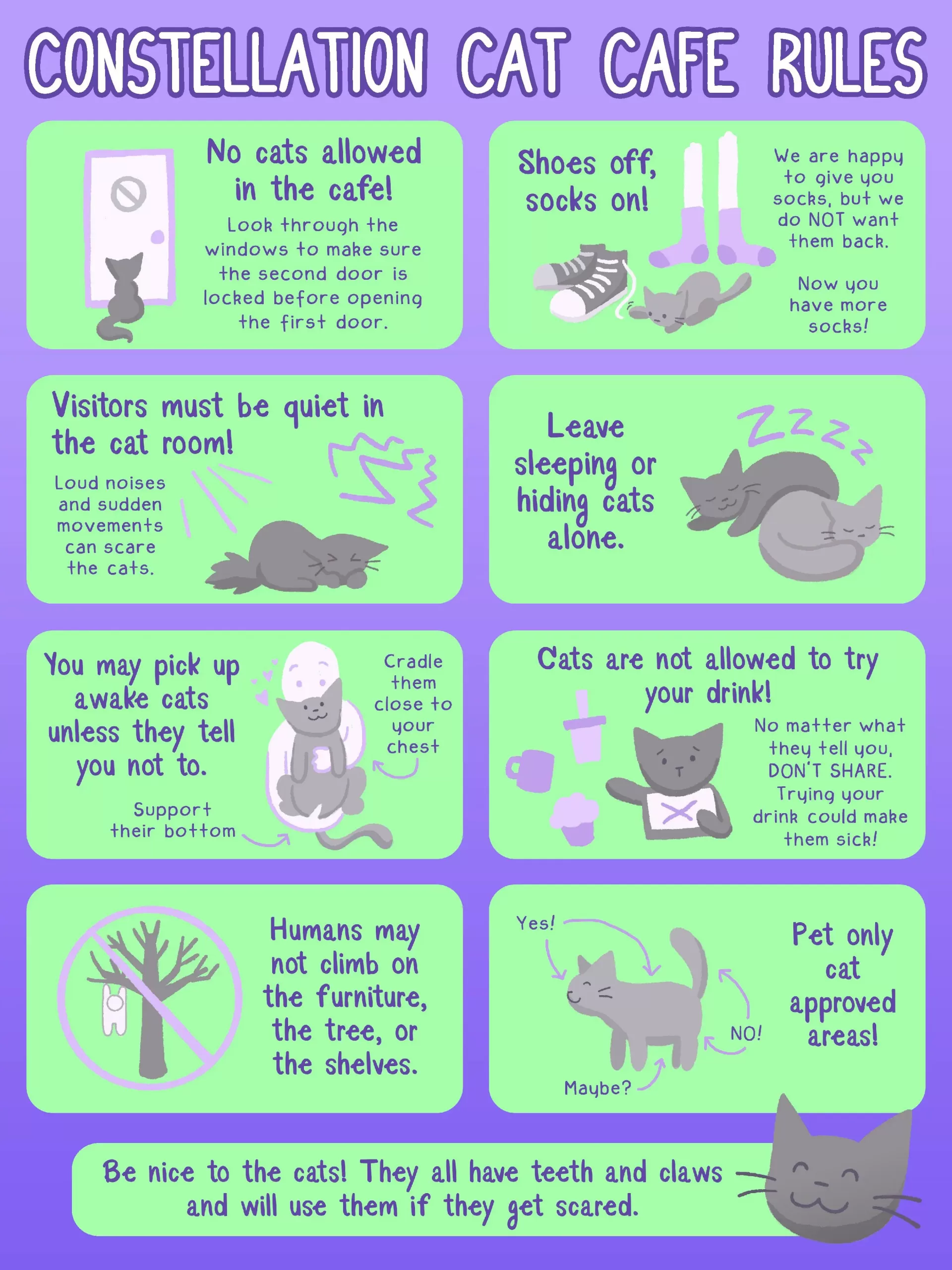 The Cat Room rules are as follows. Rule #1: No cats are allowed on the cafe side. Rule #2: When in the cat lock, take your shoes off and put socks on if needed. Rule #3: Visitors must stay quiet in the cat room. Rule #4: Leave sleeping or hiding cats alone. Rule #5: You may pick up awake unless they tell you not to. Rule #6: Please do not share your drink with any cat. Rule #7: Humans may not climb on the furniture, the tree, or the shelves. Rule #8: It is safe to pet cats on the head, and on their backs, but we do not advise petting them anywhere else. Most importantly, be nice to the cats. They have claws and teeth and will use them if they get scared.